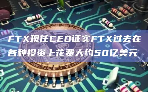 FTX现任CEO证实FTX过去在各种投资上花费大约50亿美元