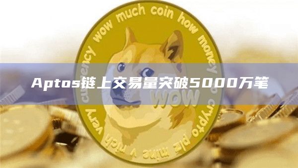 Aptos链上交易量突破5000万笔