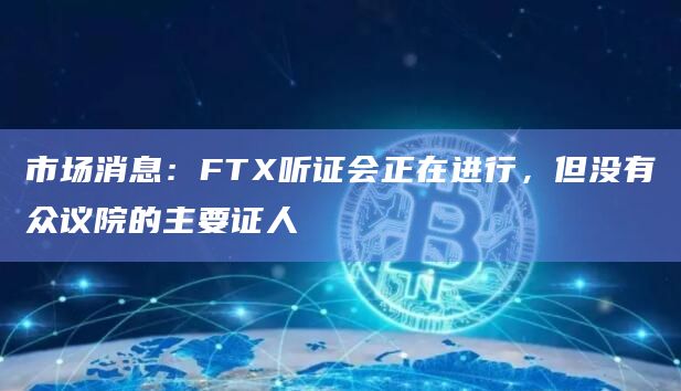 市场消息：FTX听证会正在进行，但没有众议院的主要证人