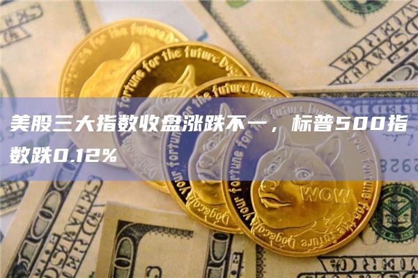 美股三大指数收盘涨跌不一，标普500指数跌0.12%