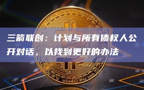 三箭联创：计划与所有债权人公开对话，以找到更好的办法