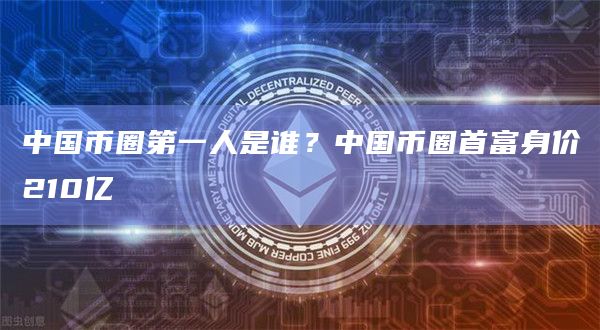 中国币圈第一人是谁？中国币圈首富身价210亿