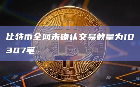 比特币全网未确认交易数量为10307笔