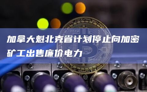 加拿大魁北克省计划停止向加密矿工出售廉价电力