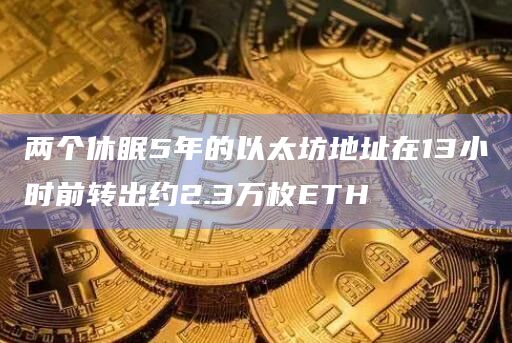 两个休眠5年的以太坊地址在13小时前转出约2.3万枚ETH