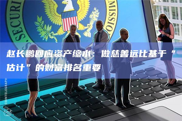 赵长鹏回应资产缩水:做慈善远比基于“估计”的财富排名重要插图 赵长鹏回应资产缩水:做慈善远比基于“估计”的财富排名重要