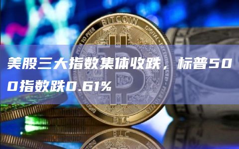 美股三大指数集体收跌，标普500指数跌0.61%