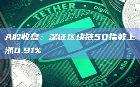 A股收盘：深证区块链50指数上涨0.91%