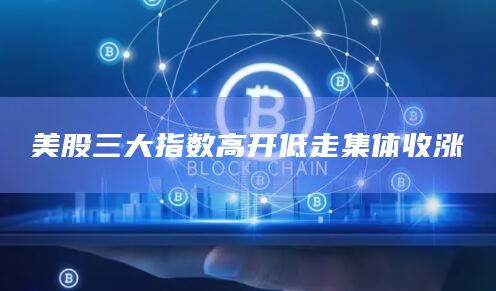 美股三大指数高开低走集体收涨