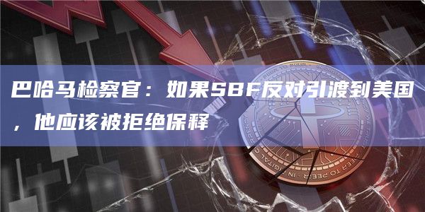 巴哈马检察官：如果SBF反对引渡到美国，他应该被拒绝保释