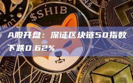 A股开盘：深证区块链50指数下跌0.62%