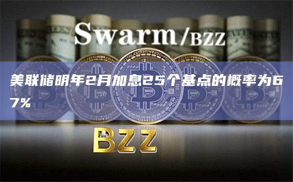 美联储明年2月加息25个基点的概率为67%