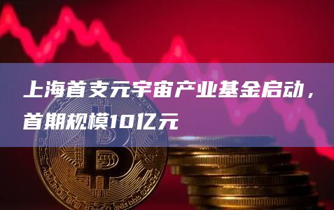 上海首支元宇宙产业基金启动，首期规模10亿元