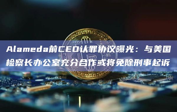 Alameda前CEO认罪协议曝光：与美国检察长办公室充分合作或将免除刑事起诉