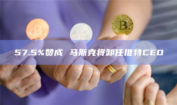 57.5%赞成 马斯克将卸任推特CEO