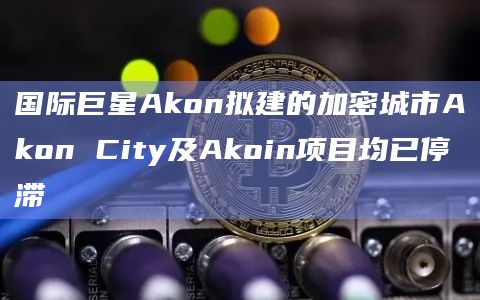 国际巨星Akon拟建的加密城市Akon City及Akoin项目均已停滞