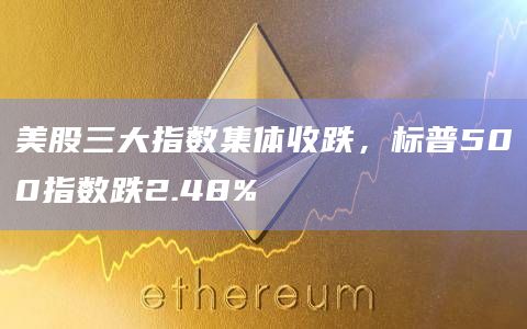 美股三大指数集体收跌，标普500指数跌2.48%