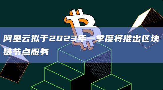 阿里云拟于2023年一季度将推出区块链节点服务插图 阿里云拟于2023年一季度将推出区块链节点服务