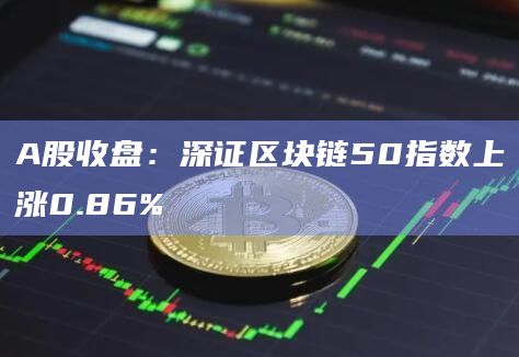 A股收盘：深证区块链50指数上涨0.86%