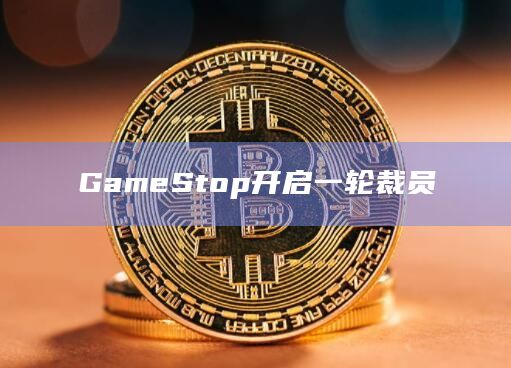 GameStop开启一轮裁员