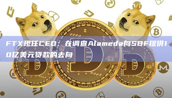 FTX现任CEO:在调查Alameda向SBF提供10亿美元贷款的去向插图 FTX现任CEO:在调查Alameda向SBF提供10亿美元贷款的去向