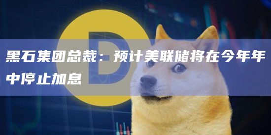 黑石集团总裁：预计美联储将在今年年中停止加息