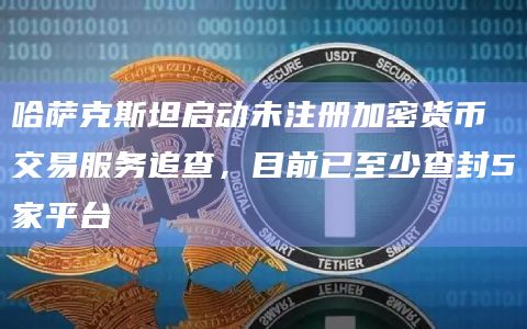 哈萨克斯坦启动未注册加密货币交易服务追查,目前已至少查封5家平台插图 哈萨克斯坦启动未注册加密货币交易服务追查,目前已至少查封5家平台