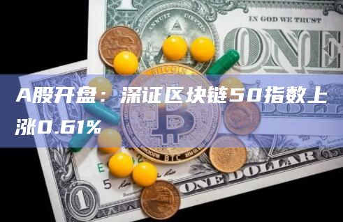 A股开盘：深证区块链50指数上涨0.61%