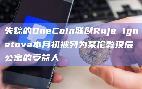 失踪的OneCoin联创Ruja Ignatova本月初被列为某伦敦顶层公寓的受益人插图 失踪的OneCoin联创Ruja Ignatova本月初被列为某伦敦顶层公寓的受益人