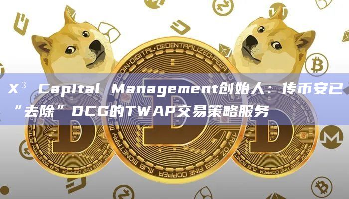 X³ Capital Management创始人：传币安已“去除”DCG的TWAP交易策略服务