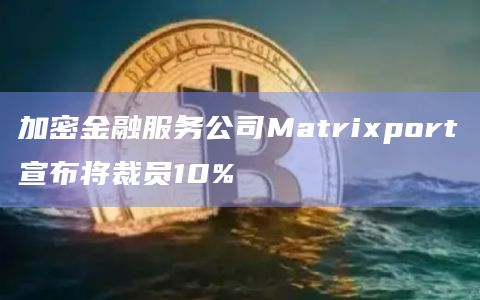 加密金融服务公司Matrixport宣布将裁员10%