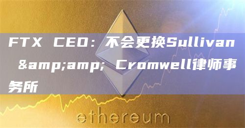 FTX CEO:不会更换Sullivan & Cromwell律师事务所插图 FTX CEO:不会更换Sullivan & Cromwell律师事务所