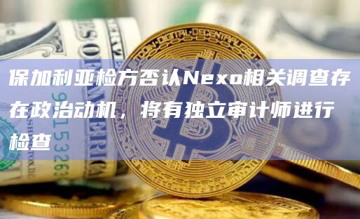 保加利亚检方否认Nexo相关调查存在政治动机,将有独立审计师进行检查插图 保加利亚检方否认Nexo相关调查存在政治动机,将有独立审计师进行检查