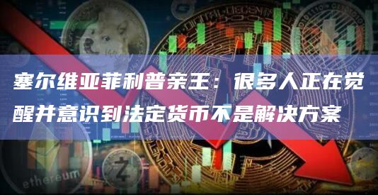 塞尔维亚菲利普亲王：很多人正在觉醒并意识到法定货币不是解决方案