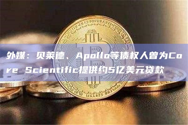 外媒:贝莱德、Apollo等债权人曾为Core Scientific提供约5亿美元贷款插图 外媒:贝莱德、Apollo等债权人曾为Core Scientific提供约5亿美元贷款