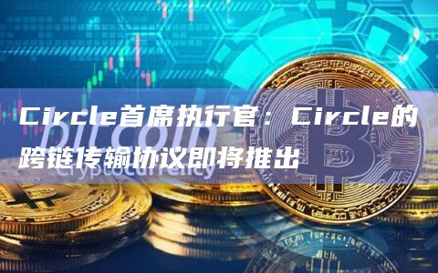 Circle首席执行官：Circle的跨链传输协议即将推出