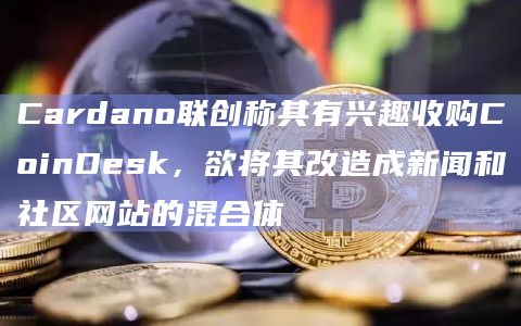 Cardano联创称其有兴趣收购CoinDesk，欲将其改造成新闻和社区网站的混合体