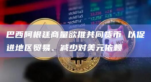 巴西阿根廷商量欲推共同货币 以促进地区贸易、减少对美元依赖