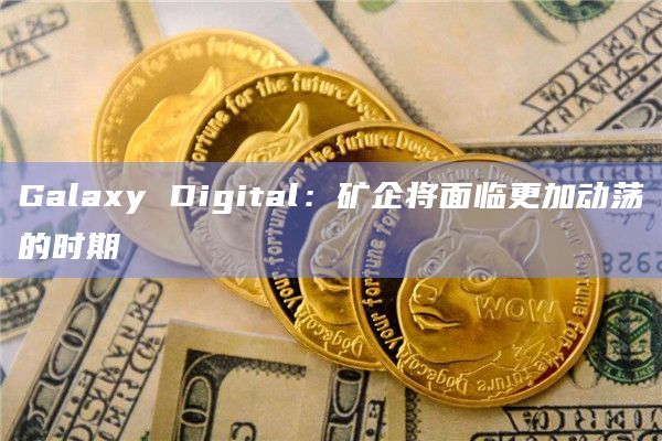 Galaxy Digital：矿企将面临更加动荡的时期