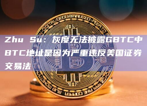 Zhu Su：灰度无法披露GBTC中BTC地址是因为严重违反美国证券交易法