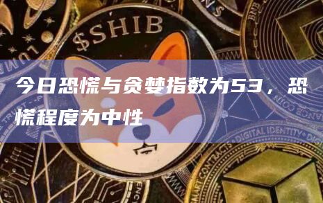 今日恐慌与贪婪指数为53，恐慌程度为中性