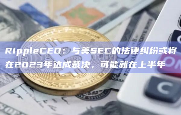 RippleCEO：与美SEC的法律纠纷或将在2023年达成裁决，可能就在上半年
