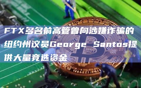 FTX多名前高管曾向涉嫌诈骗的纽约州议员George Santos提供大量竞选资金插图 FTX多名前高管曾向涉嫌诈骗的纽约州议员George Santos提供大量竞选资金