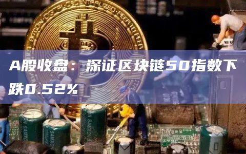 A股收盘：深证区块链50指数下跌0.52%