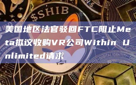 美国地区法官驳回FTC阻止Meta拟议收购VR公司Within Unlimited请求插图 美国地区法官驳回FTC阻止Meta拟议收购VR公司Within Unlimited请求