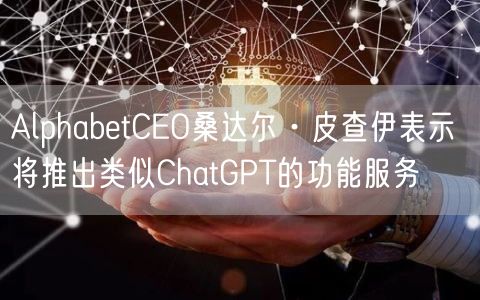 AlphabetCEO桑达尔·皮查伊表示 将推出类似ChatGPT的功能服务