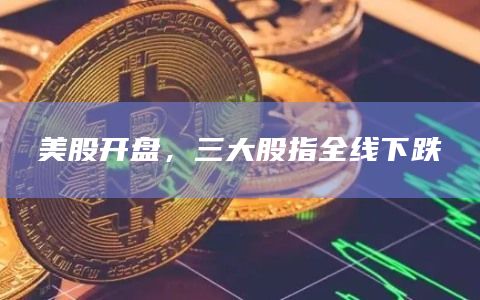 美股开盘，三大股指全线下跌