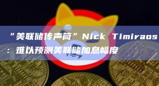 “美联储传声筒”Nick Timiraos:难以预测美联储加息幅度插图 “美联储传声筒”Nick Timiraos:难以预测美联储加息幅度