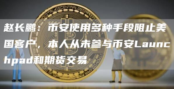 赵长鹏：币安使用多种手段阻止美国客户，本人从未参与币安Launchpad和期货交易