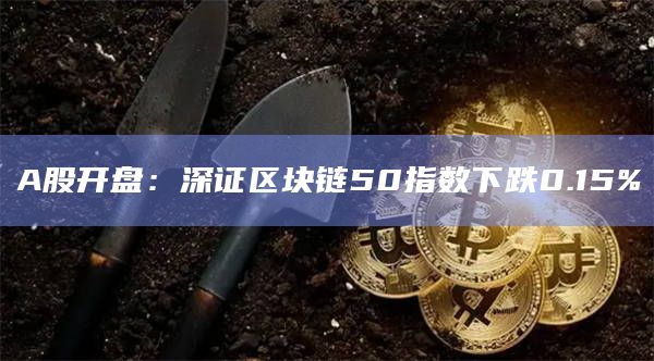 A股开盘：深证区块链50指数下跌0.15%
